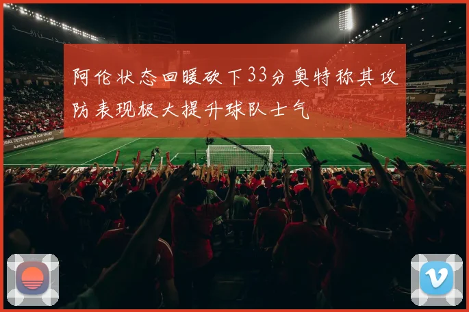 阿伦状态回暖砍下33分奥特称其攻防表现极大提升球队士气