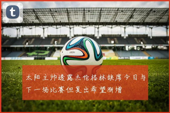 太阳主帅透露杰伦格林缺席今日与下一场比赛但复出希望渐增