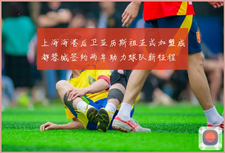 上海海港后卫亚历斯祖正式加盟成都蓉城签约两年助力球队新征程
