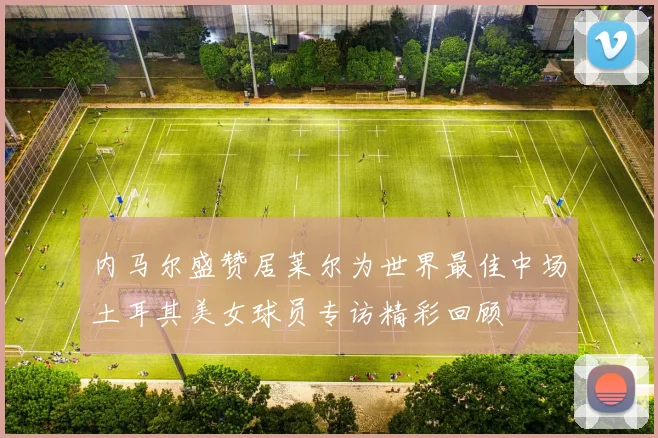 内马尔盛赞居莱尔为世界最佳中场土耳其美女球员专访精彩回顾
