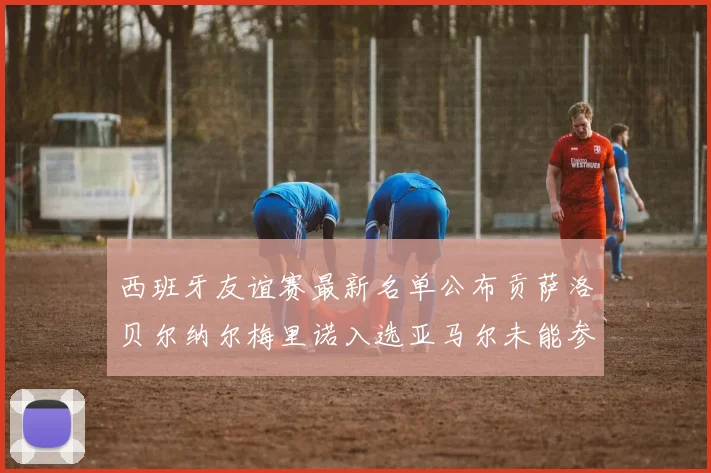 西班牙友谊赛最新名单公布贡萨洛贝尔纳尔梅里诺入选亚马尔未能参赛