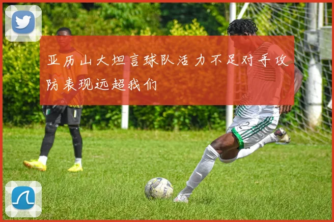 亚历山大坦言球队活力不足对手攻防表现远超我们