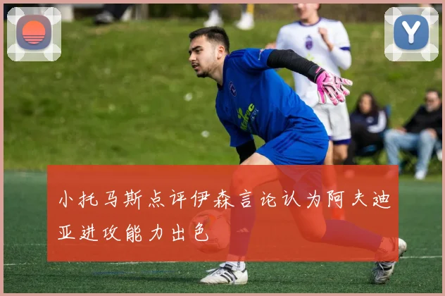 小托马斯点评伊森言论认为阿夫迪亚进攻能力出色