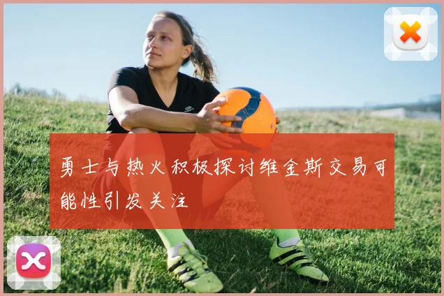 勇士与热火积极探讨维金斯交易可能性引发关注