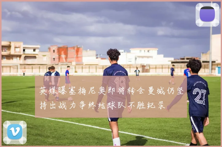 英媒曝塞梅尼奥即将转会曼城仍坚持出战力争终结球队不胜纪录