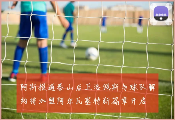 阿斯报道泰山后卫洛佩斯与球队解约将加盟阿尔瓦塞特新篇章开启