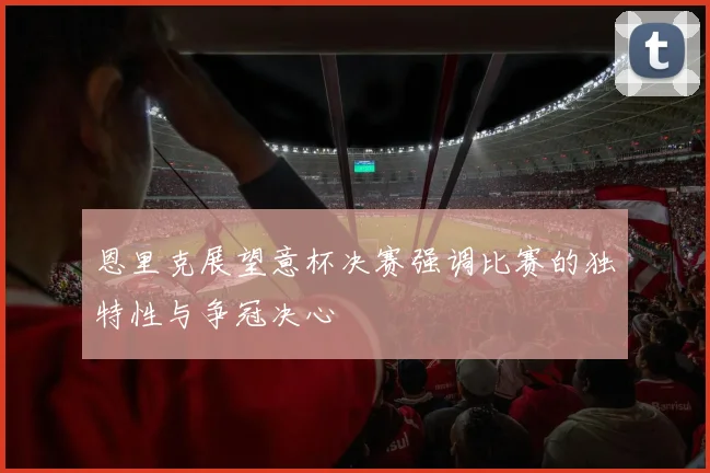 恩里克展望意杯决赛强调比赛的独特性与争冠决心