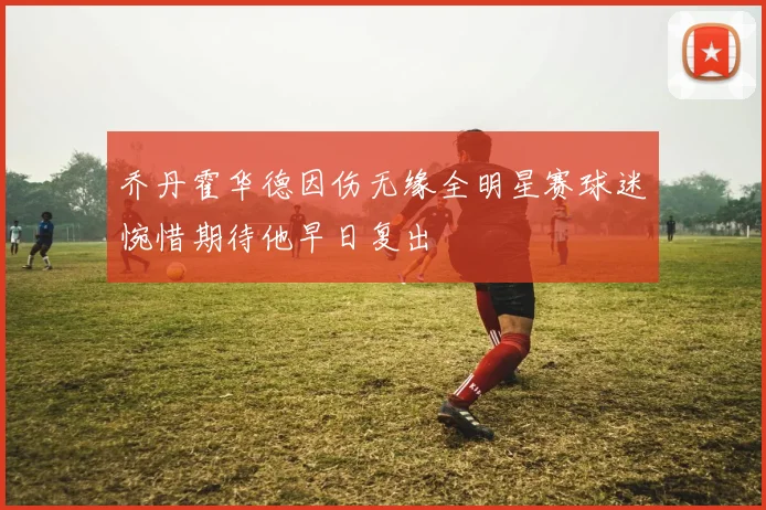 乔丹霍华德因伤无缘全明星赛球迷惋惜期待他早日复出