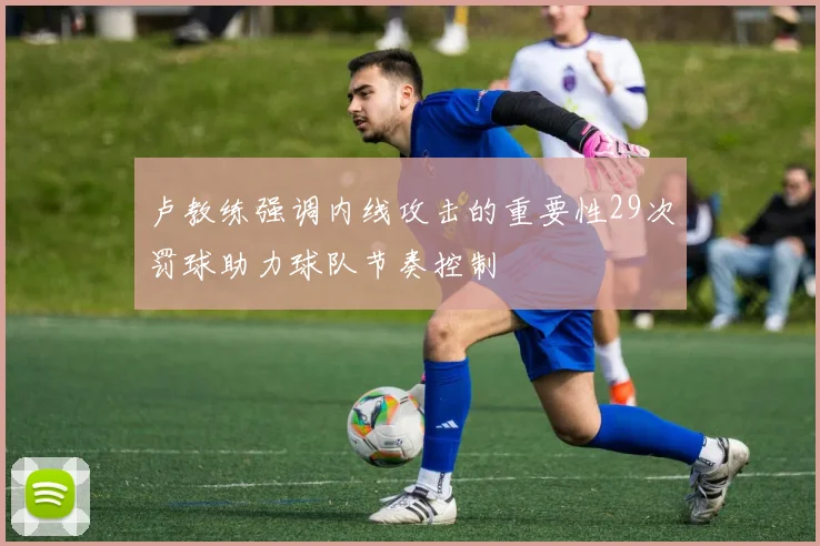 卢教练强调内线攻击的重要性29次罚球助力球队节奏控制