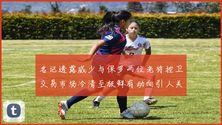 名记透露威少与保罗两位老将控卫交易市场冷清至极鲜有动向引人关注