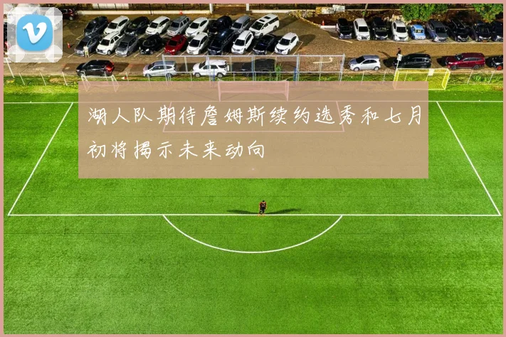 湖人队期待詹姆斯续约选秀和七月初将揭示未来动向
