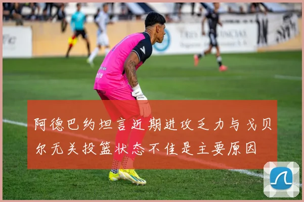 阿德巴约坦言近期进攻乏力与戈贝尔无关投篮状态不佳是主要原因