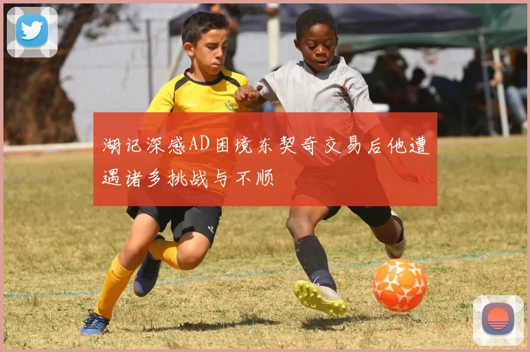 湖记深感AD困境东契奇交易后他遭遇诸多挑战与不顺