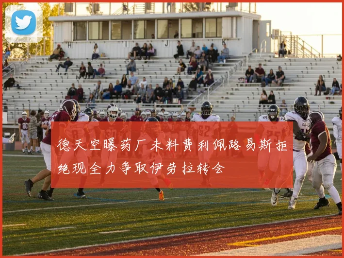 德天空曝药厂未料费利佩路易斯拒绝现全力争取伊劳拉转会