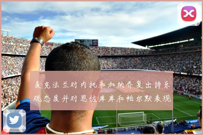 麦克法兰对内托和加纳乔复出持乐观态度并对恩佐库库和帕尔默表现表示满意