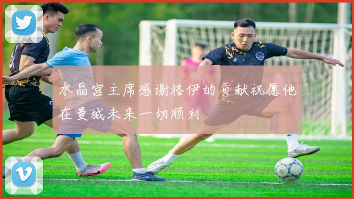 水晶宫主席感谢格伊的贡献祝愿他在曼城未来一切顺利